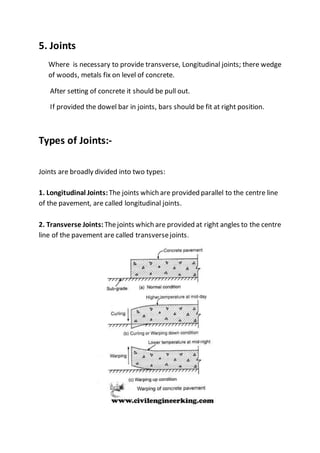 5. Joints
Where is necessary to provide transverse, Longitudinal joints; there wedge
of woods, metals fix on level of concrete.
After setting of concrete it should be pull out.
If provided the dowel bar in joints, bars should be fit at right position.
Types of Joints:-
Joints are broadly divided into two types:
1. Longitudinal Joints:The joints which are provided parallel to the centre line
of the pavement, are called longitudinal joints.
2. Transverse Joints: Thejoints which are provided at right angles to the centre
line of the pavement are called transversejoints.
 