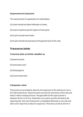 Requirementsof a Good Joint
The requirements of a good joint are listed below:
(i) A joint should not allow infiltration of water.
(ii) A joint should not permit ingress of stone grits.
(iii) A joint should move freely.
(iv) A joint should not protrude out the general level of the slab.
Transverse Joints
Transverse joints are further classified as:
(i) Expansion joint
(ii) Contraction joint
(iii) Warping joint
(iv) Construction joint
(i) Expansion Joints
These joints are provided to allow for the expansion of the slab due to rise in
the slab temperature. Expansion joints also permit contraction of the slab and
help to reduce warping stresses. Thegap width for this type of joints is
between 20 mm to 25 mm. Dowelbars are used to transfer the load to the
adjoining slab. Oneend of dowel bar is embedded effectively in one slab and
other end is kept free to allow for expansion. These bars are20 to 30 mm in
 
