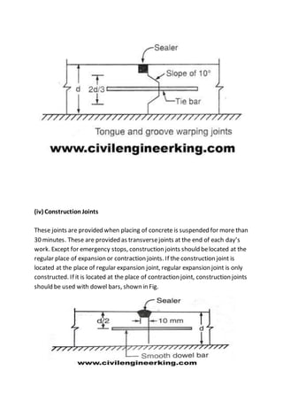 (iv) Construction Joints
These joints are provided when placing of concrete is suspended for more than
30 minutes. These are provided as transversejoints at the end of each day’s
work. Except for emergency stops, construction joints should belocated at the
regular place of expansion or contraction joints. If the construction joint is
located at the place of regular expansion joint, regular expansion joint is only
constructed. If it is located at the place of contraction joint, construction joints
should be used with dowel bars, shown in Fig.
 