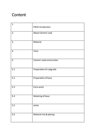 Content
1.
PWD Introduction
2. About Cement road
3. Material
4. Tests
5. Cement road construction
5.1 Preparation of subgrade
5.2 Preparation of base
5.3 Formwork
5.4 Watering of base
5.5 Joints
5.6 Material mix & placing
 