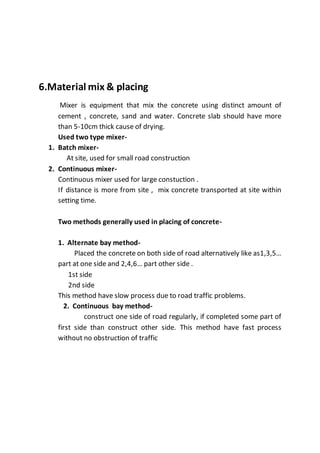 6.Material mix & placing
Mixer is equipment that mix the concrete using distinct amount of
cement , concrete, sand and water. Concrete slab should have more
than 5-10cm thick cause of drying.
Used two type mixer-
1. Batch mixer-
At site, used for small road construction
2. Continuous mixer-
Continuous mixer used for large constuction .
If distance is more from site , mix concrete transported at site within
setting time.
Two methods generally used in placing of concrete-
1. Alternate bay method-
Placed the concrete on both side of road alternatively like as1,3,5…
part at one side and 2,4,6… part other side .
1st side
2nd side
This method have slow process due to road traffic problems.
2. Continuous bay method-
construct one side of road regularly, if completed some part of
first side than construct other side. This method have fast process
without no obstruction of traffic
 