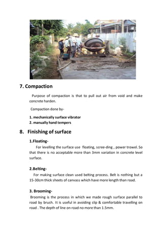 7. Compaction
Purpose of compaction is that to pull out air from void and make
concrete harden.
Compaction done by-
1. mechanically surface vibrator
2. manually hand tempers
8. Finishing of surface
1.Floating-
For levelling the surface use floating, scree-ding , power trowel. So
that there is no acceptable more than 3mm variation in concrete level
surface.
2.Belting-
For making surface clean used belting process. Belt is nothing but a
15-30cm thick sheets of canvass which have more length than road.
3. Brooming-
Brooming is the process in which we made rough surface parallel to
road by brush. It is useful in avoiding slip & comfortable travelling on
road . The depth of line on road no more than 1.5mm.
 