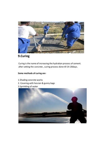 9.Curing
Curing is the name of increasing the hydration process of cement.
after setting the concrete , curing process done till 14-28days.
Some methods of curing are-
1.Shading concrete works
2. Covering with hessian & gunny bags
3.Sprinkling of water
 