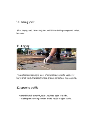 10. Filling joint
After drying road, clean the joints and fill the shelling compound or hot
bitumen .
11. Edging
To protect damaging the sides of concrete pavements used over
burntbrick work. In placeof bricks, providekerb of pre mix concrete.
12.open to traffic
Generally after a month, road should be open to traffic.
If used rapid hardening cement it take 7 days to open traffic.
 