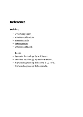 Reference
Websites;
 www.Google.com
 www.concrete.net.au
 www.res.gov.in
 www.upjl.com
 www.concrete.com
Books;
 Concrete Technology By M.S.Sheety.
 Concrete Technology By Neville & Brooks.
 Highway Engineering By Khanna & CG Justo.
 Highway Engineering By Rangawala.
 
