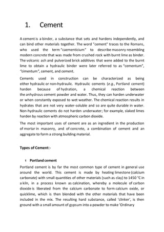 1. Cement
A cement is a binder, a substance that sets and hardens independently, and
can bind other materials together. The word "cement" traces to the Romans,
who used the term “caementicium” to describe masonry resembling
modern concrete that was made from crushed rock with burnt lime as binder.
The volcanic ash and pulverized brick additives that were added to the burnt
lime to obtain a hydraulic binder were later referred to as “cementum”,
“cimentum”, cement, and cement.
Cements used in construction can be characterized as being
either hydraulic or non-hydraulic. Hydraulic cements (e.g., Portland cement)
harden because of hydration, a chemical reaction between
the anhydrous cement powder and water. Thus, they can harden underwater
or when constantly exposed to wet weather. The chemical reaction results in
hydrates that are not very water-soluble and so are quite durable in water.
Non-hydraulic cements do not harden underwater; for example, slaked limes
harden by reaction with atmospheric carbon dioxide.
The most important uses of cement are as an ingredient in the production
of mortar in masonry, and of concrete, a combination of cement and an
aggregate to form a strong building material.
Types of Cement:-
1 Portlandcement
Portland cement is by far the most common type of cement in general use
around the world. This cement is made by heating limestone (calcium
carbonate) with small quantities of other materials (such as clay) to 1450 °C in
a kiln, in a process known as calcination, whereby a molecule of carbon
dioxide is liberated from the calcium carbonate to form calcium oxide, or
quicklime, which is then blended with the other materials that have been
included in the mix. The resulting hard substance, called 'clinker', is then
ground with a small amount of gypsum into a powder to make 'Ordinary
 