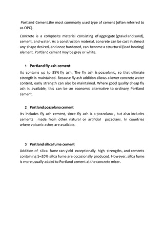 Portland Cement,the most commonly used type of cement (often referred to
as OPC).
Concrete is a composite material consisting of aggregate (gravel and sand),
cement, and water. As a construction material, concrete can be cast in almost
any shape desired, and once hardened, can become a structural (load bearing)
element. Portland cement may be grey or white.
1 Portland fly ash cement
Its contains up to 35% fly ash. The fly ash is pozzolanic, so that ultimate
strength is maintained. Because fly ash addition allows a lower concrete water
content, early strength can also be maintained. Where good quality cheap fly
ash is available, this can be an economic alternative to ordinary Portland
cement.
2 Portlandpozzolanacement
Its includes fly ash cement, since fly ash is a pozzolana , but also includes
cements made from other natural or artificial pozzolans. In countries
where volcanic ashes are available.
3 Portlandsilicafume cement
Addition of silica fume can yield exceptionally high strengths, and cements
containing 5–20% silica fume are occasionally produced. However, silica fume
is more usually added to Portland cement at the concrete mixer.
 