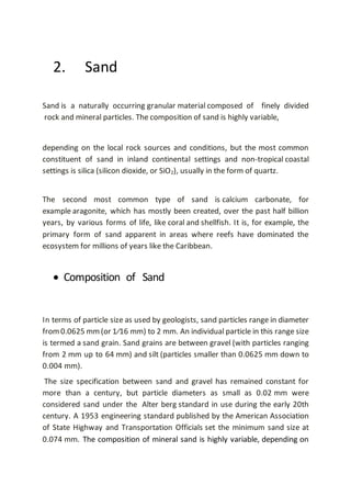 2. Sand
Sand is a naturally occurring granular material composed of finely divided
rock and mineral particles. The composition of sand is highly variable,
depending on the local rock sources and conditions, but the most common
constituent of sand in inland continental settings and non-tropical coastal
settings is silica (silicon dioxide, or SiO2), usually in the form of quartz.
The second most common type of sand is calcium carbonate, for
example aragonite, which has mostly been created, over the past half billion
years, by various forms of life, like coral and shellfish. It is, for example, the
primary form of sand apparent in areas where reefs have dominated the
ecosystem for millions of years like the Caribbean.
 Composition of Sand
In terms of particle size as used by geologists, sand particles range in diameter
from0.0625 mm(or 1⁄16 mm) to 2 mm. An individual particle in this range size
is termed a sand grain. Sand grains are between gravel (with particles ranging
from 2 mm up to 64 mm) and silt (particles smaller than 0.0625 mm down to
0.004 mm).
The size specification between sand and gravel has remained constant for
more than a century, but particle diameters as small as 0.02 mm were
considered sand under the Alter berg standard in use during the early 20th
century. A 1953 engineering standard published by the American Association
of State Highway and Transportation Officials set the minimum sand size at
0.074 mm. The composition of mineral sand is highly variable, depending on
 