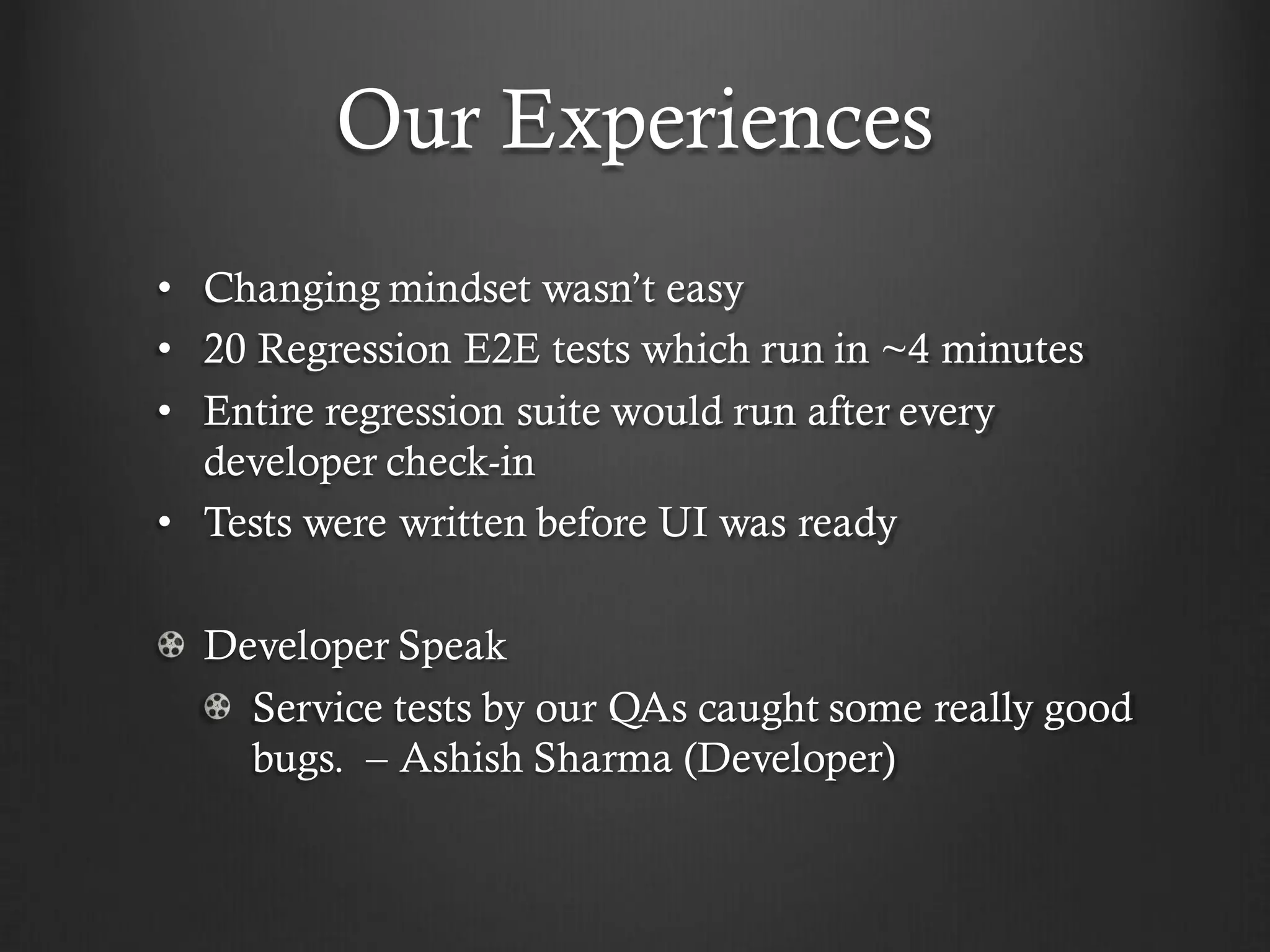 Our Experiences
• Changing mindset wasn’t easy
• 20 Regression E2E tests which run in ~4 minutes
• Entire regression suite would run after every
  developer check-in
• Tests were written before UI was ready

  Developer Speak
    Service tests by our QAs caught some really good
    bugs. – Ashish Sharma (Developer)
 