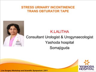 Live Surgery Workshop and Scientific Symposium | 2011
STRESS URINARY INCONTINENCE
TRANS OBTURATOR TAPE
K.LALITHA
Consultant Urologist & Urogynaecologist
Yashoda hospital
Somajiguda
Live Surgery Workshop and Scientific Symposium | 2011
 