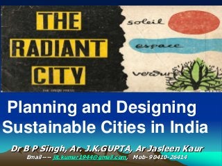 Planning and Designing
Sustainable Cities in India
Dr B P Singh, Ar. J.K.GUPTA, Ar Jasleen Kaur
Email---- jit.kumar1944@gmail.com, Mob- 90410-26414
 