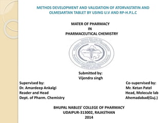 MATER OF PHARMACY
IN
PHARMACEUTICAL CHEMISTRY
Submitted by:
Vijendra singh
Supervised by: Co-supervised by:
Dr. Amardeep Ankalgi Mr. Ketan Patel
Reader and Head Head, Molecule lab
Dept. of Pharm. Chemistry Ahemadabad(Guj.)
BHUPAL NABLES’ COLLEGE OF PHARMACY
UDAIPUR-313002, RAJASTHAN
2014
METHOS DEVELOPMENT AND VALIDATION OF ATORVASTATIN AND
OLMESARTAN TABLET BY USING U.V AND RP-H.P.L.C
 