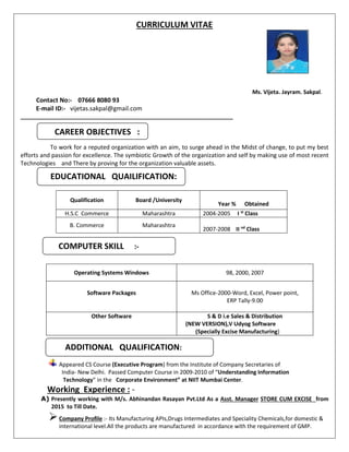 CURRICULUM VITAE
Ms. Vijeta. Jayram. Sakpal.
Contact No:- 07666 8080 93
E-mail ID:- vijetas.sakpal@gmail.com
____________________________________________________________________
To work for a reputed organization with an aim, to surge ahead in the Midst of change, to put my best
efforts and passion for excellence. The symbiotic Growth of the organization and self by making use of most recent
Technologies and There by proving for the organization valuable assets.
Qualification Board /University
Year % Obtained
H.S.C Commerce Maharashtra 2004-2005 I st
Class
B. Commerce Maharashtra
2007-2008 II nd
Class
Operating Systems Windows 98, 2000, 2007
Software Packages Ms Office-2000-Word, Excel, Power point,
ERP Tally-9.00
Other Software S & D i.e Sales & Distribution
(NEW VERSION),V Udyog Software
(Specially Excise Manufacturing)
Appeared CS Course (Executive Program) from the Institute of Company Secretaries of
India- New Delhi. Passed Computer Course in 2009-2010 of “Understanding Information
Technology” in the Corporate Environment” at NIIT Mumbai Center.
Working Experience : -
A) Presently working with M/s. Abhinandan Rasayan Pvt.Ltd As a Asst. Manager STORE CUM EXCISE from
2015 to Till Date.
Company Profile :- Its Manufacturing APIs,Drugs Intermediates and Speciality Chemicals,for domestic &
international level.All the products are manufactured in accordance with the requirement of GMP.
CAREER OBJECTIVES :
EDUCATIONAL QUAILIFICATION:
COMPUTER SKILL :-
ADDITIONAL QUALIFICATION:
 