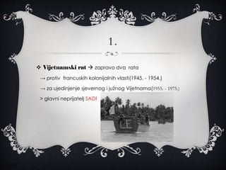 1.
 Vijetnamski rat  zapravo dva rata
→ protiv francuskih kolonijalnih vlasti(1945. - 1954.)
→ za ujedinjenje sjevernog i južnog Vijetnama(1955. - 1975.)
> glavni neprijatelj SAD!
Ivona
 