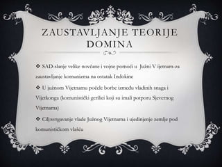 ZAUSTAVLJANJE TEORIJE
DOMINA
 SAD-slanje velike novčane i vojne pomoći u Južni V ijetnam-za
zaustavljanje komunizma na ostatak Indokine
 U južnom Vijetnamu počele borbe između vladinih snaga i
Vijetkonga (komunistički gerilici koji su imali potporu Sjevernog
Vijetnama)
 Cilj:svrgavanje vlade Južnog Vijetnama i ujedinjenje zemlje pod
komunističkom vlašću
 