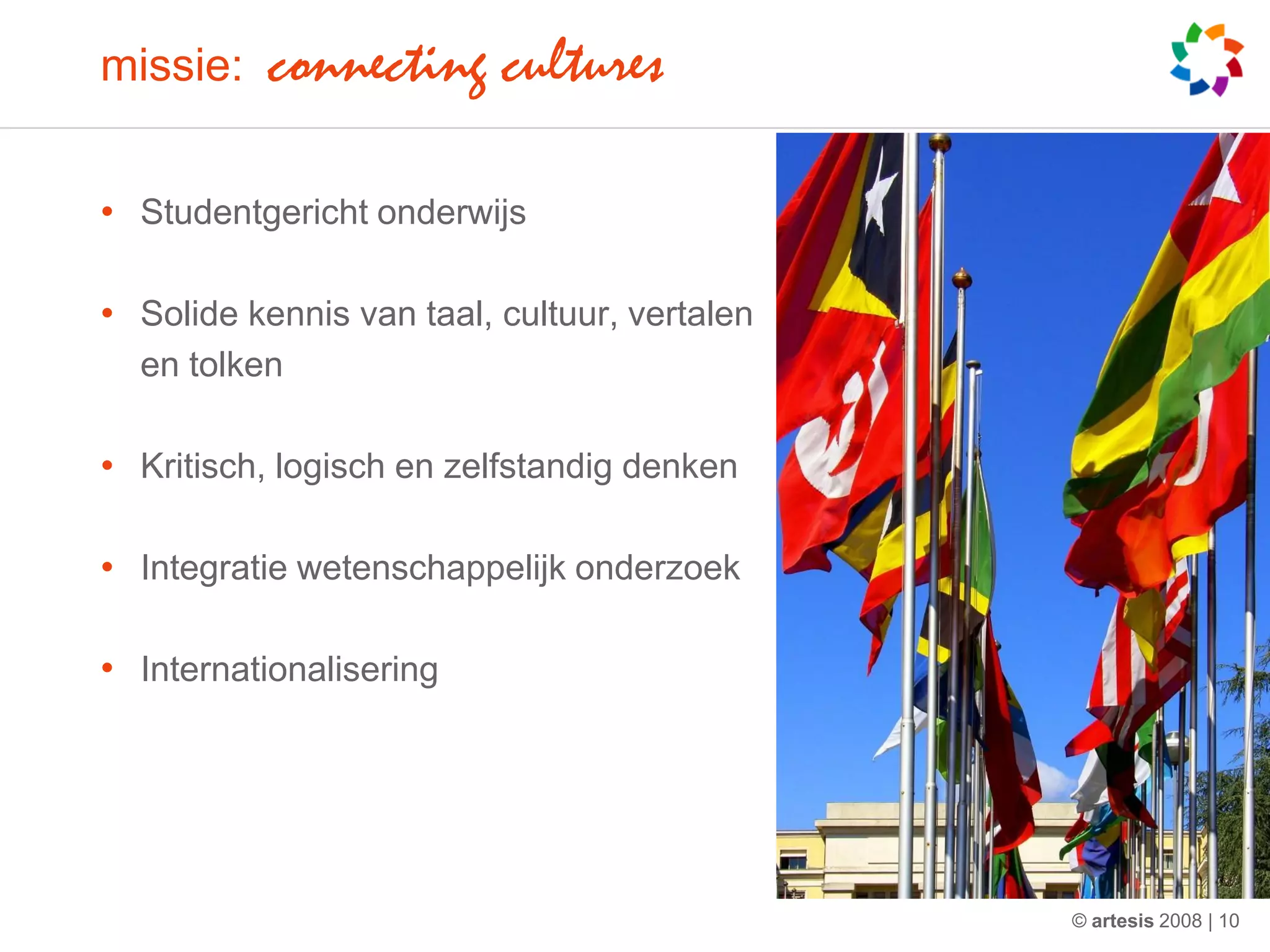 missie:    connecting cultures

• Studentgericht onderwijs

• Solide kennis van taal, cultuur, vertalen
  en tolken

• Kritisch, logisch en zelfstandig denken

• Integratie wetenschappelijk onderzoek

• Internationalisering




                                              © artesis 2008 | 10
 