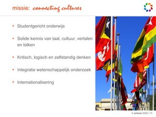 missie:    connecting cultures

• Studentgericht onderwijs

• Solide kennis van taal, cultuur, vertalen
  en tolken

• Kritisch, logisch en zelfstandig denken

• Integratie wetenschappelijk onderzoek

• Internationalisering




                                              © artesis 2008 | 10
 