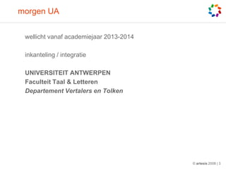 morgen UA


 wellicht vanaf academiejaar 2013-2014

 inkanteling / integratie

 UNIVERSITEIT ANTWERPEN
 Faculteit Taal & Letteren
 Departement Vertalers en Tolken




                                         © artesis 2008 | 3
 