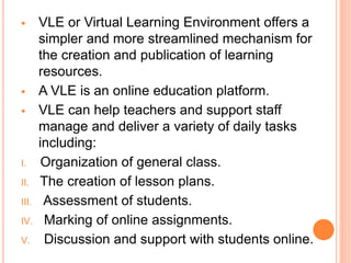  VLE or Virtual Learning Environment offers a
simpler and more streamlined mechanism for
the creation and publication of learning
resources.
 A VLE is an online education platform.
 VLE can help teachers and support staff
manage and deliver a variety of daily tasks
including:
I. Organization of general class.
II. The creation of lesson plans.
III. Assessment of students.
IV. Marking of online assignments.
V. Discussion and support with students online.
 