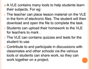  A VLE contains many tools to help students learn
their subjects. For eg:
 The teacher can place lesson material on the VLE
in the form of electronic files. The student will then
download and open the file to complete the task.
 Students can upload their homework to the VLE
for teachers to mark .
 The VLE can contains quizzes and tests for the
student to use.
 Contribute to and participate in discussions with
classmates and other schools via the various
tools or students can share work, so they can
work together on a project.
 