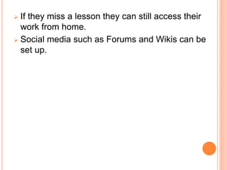  If they miss a lesson they can still access their
work from home.
 Social media such as Forums and Wikis can be
set up.
 