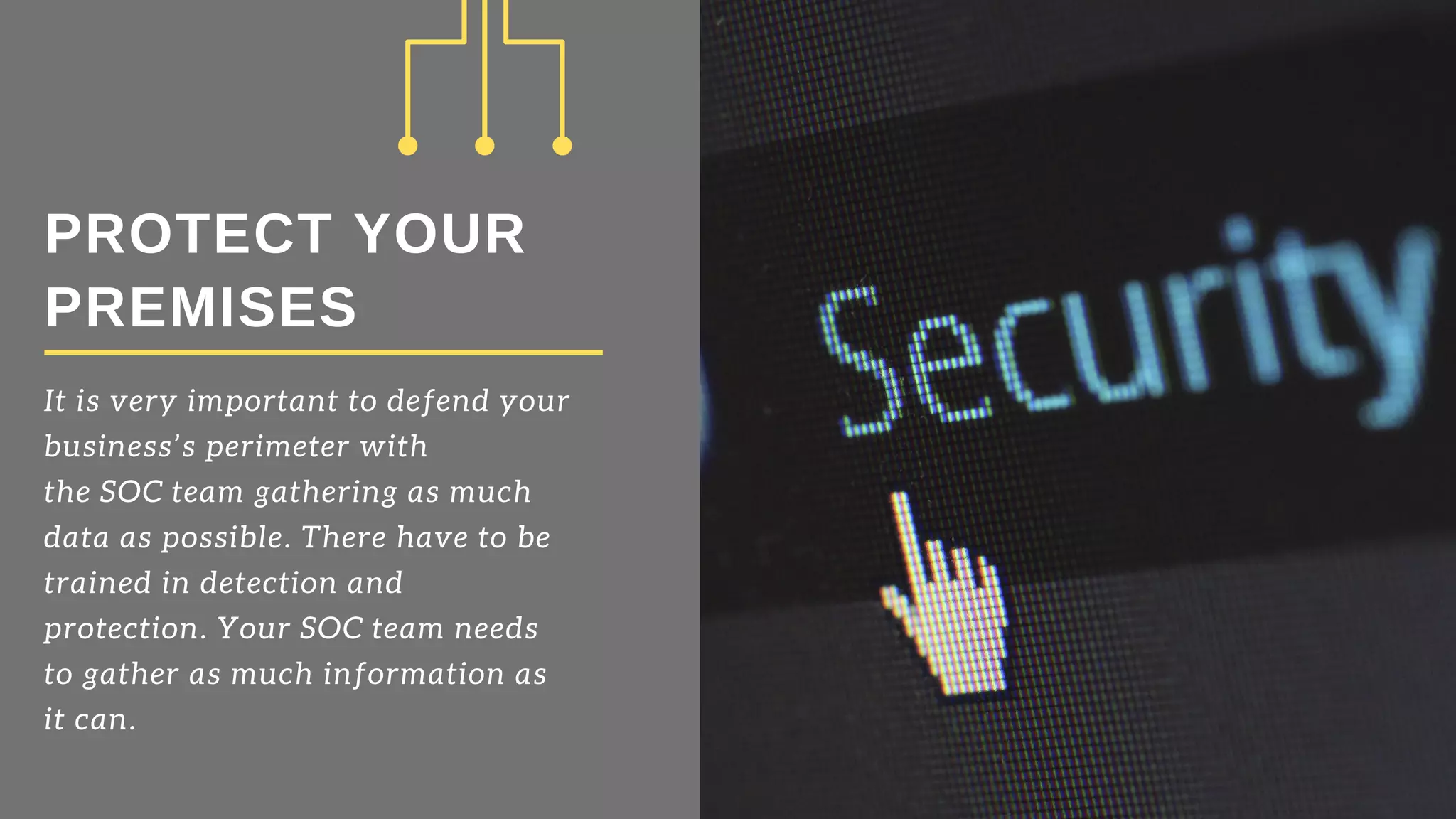PROTECT YOUR
PREMISES
It is very important to defend your
business’s perimeter with
the SOC team gathering as much
data as possible. There have to be
trained in detection and
protection. Your SOC team needs
to gather as much information as
it can.
 