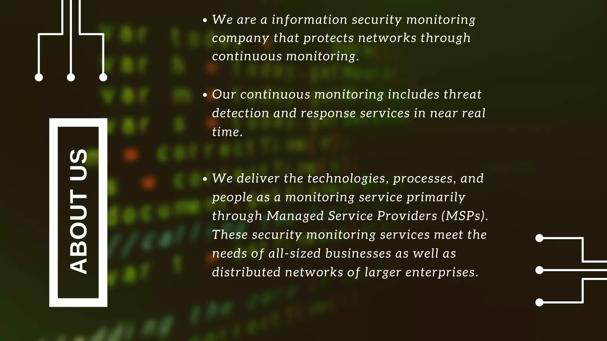 ABOUTUS
Our continuous monitoring includes threat
detection and response services in near real
time.
We deliver the technologies, processes, and
people as a monitoring service primarily
through Managed Service Providers (MSPs).
These security monitoring services meet the
needs of all-sized businesses as well as
distributed networks of larger enterprises.
We are a information security monitoring
company that protects networks through
continuous monitoring.
 