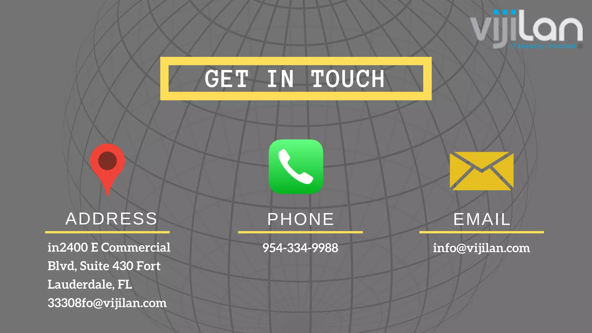 GET IN TOUCH
ADDRESS
in2400 E Commercial
Blvd, Suite 430 Fort
Lauderdale, FL
33308fo@vijilan.com
EMAIL
info@vijilan.com
PHONE
954-334-9988
 