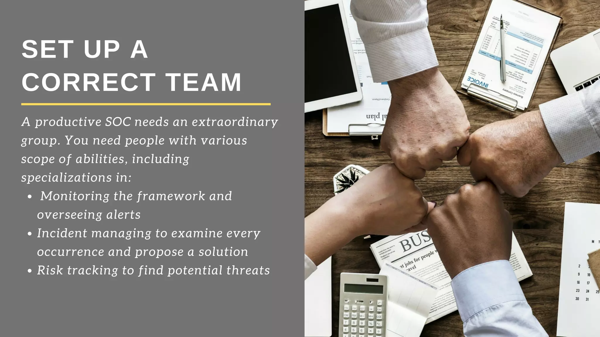 SET UP A
CORRECT TEAM
 Monitoring the framework and
overseeing alerts  
Incident managing to examine every
occurrence and propose a solution 
Risk tracking to find potential threats
A productive SOC needs an extraordinary
group. You need people with various
scope of abilities, including
specializations in: 
 