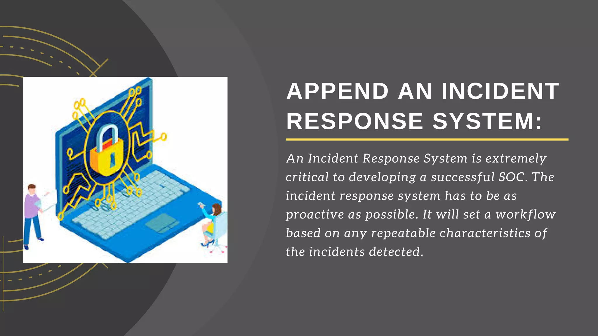 APPEND AN INCIDENT
RESPONSE SYSTEM:
An Incident Response System is extremely
critical to developing a successful SOC. The
incident response system has to be as
proactive as possible. It will set a workflow
based on any repeatable characteristics of
the incidents detected.
 