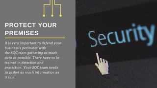 PROTECT YOUR
PREMISES
It is very important to defend your
business’s perimeter with
the SOC team gathering as much
data as possible. There have to be
trained in detection and
protection. Your SOC team needs
to gather as much information as
it can.
 