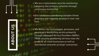 ABOUTUS
Our continuous monitoring includes threat
detection and response services in near real
time.
We deliver the technologies, processes, and
people as a monitoring service primarily
through Managed Service Providers (MSPs).
These security monitoring services meet the
needs of all-sized businesses as well as
distributed networks of larger enterprises.
We are a information security monitoring
company that protects networks through
continuous monitoring.
 