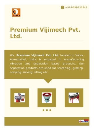 +91-9899458949
Premium Vijimech Pvt.
Ltd.
We, Premium Vijimech Pvt. Ltd. located in Vatva,
Ahmedabad, India is engaged in manufacturing
vibration and separation based products. Our
Separation products are used for screening, grading,
scalping, sieving, sifting etc.
 