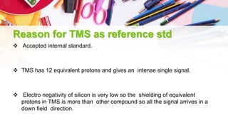 Reason for TMS as reference std
 Accepted internal standard.
 TMS has 12 equivalent protons and gives an intense single signal.
 Electro negativity of silicon is very low so the shielding of equivalent
protons in TMS is more than other compound so all the signal arrives in a
down field direction.
 