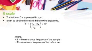 δ scale
• The value of δ is expressed in ppm.
• It can be obtained by using the following equations,
where,
HS = the resonance frequency of the sample
H R = resonance frequency of the reference.
 