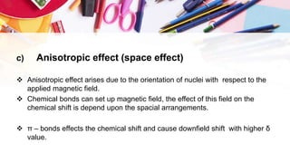c) Anisotropic effect (space effect)
 Anisotropic effect arises due to the orientation of nuclei with respect to the
applied magnetic field.
 Chemical bonds can set up magnetic field, the effect of this field on the
chemical shift is depend upon the spacial arrangements.
 π – bonds effects the chemical shift and cause downfield shift with higher δ
value.
 