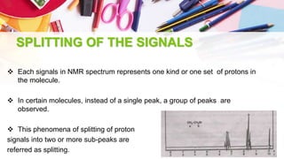 SPLITTING OF THE SIGNALS
 Each signals in NMR spectrum represents one kind or one set of protons in
the molecule.
 In certain molecules, instead of a single peak, a group of peaks are
observed.
 This phenomena of splitting of proton
signals into two or more sub-peaks are
referred as splitting.
 