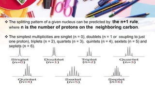  The splitting pattern of a given nucleus can be predicted by the n+1 rule,
where n is the number of protons on the neighboring carbon.
 The simplest multiplicities are singlet (n = 0), doublets (n = 1 or coupling to just
one proton), triplets (n = 2), quartets (n = 3), quintets (n = 4), sextets (n = 5) and
septets (n = 6).
 