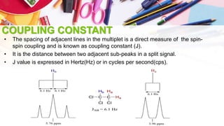 COUPLING CONSTANT
• The spacing of adjacent lines in the multiplet is a direct measure of the spin-
spin coupling and is known as coupling constant (J).
• It is the distance between two adjacent sub-peaks in a split signal.
• J value is expressed in Hertz(Hz) or in cycles per second(cps).
 