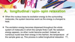 A. longitudinal / spin- spin relaxation
 When the nucleus loses its excitation energy to the surrounding
molecules, the system becomes warm as the energy is changed to
heat.
 The excitation energy becomes dispersed throughout the whole
system of molecules in which the sample finds it self. No radiation
energy appears, no other nuclei become excited. Instead, as
numerous nuclei lose their energy in this fashion, the temperature of
the sample goes up. This process is called longitudinal relaxation T1.
 