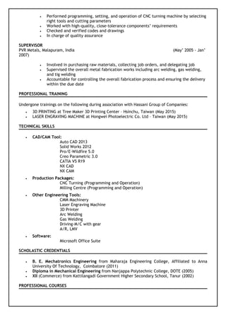 • Performed programming, setting, and operation of CNC turning machine by selecting
right tools and cutting parameters
• Worked with high-quality, close-tolerance components’ requirements
• Checked and verified codes and drawings
• In charge of quality assurance
SUPERVISOR
PVR Metals, Malapuram, India (May’ 2005 - Jan’
2007)
• Involved in purchasing raw materials, collecting job orders, and delegating job
• Supervised the overall metal fabrication works including arc welding, gas welding,
and tig welding
• Accountable for controlling the overall fabrication process and ensuring the delivery
within the due date
PROFESSIONAL TRAINING
Undergone trainings on the following during association with Hassani Group of Companies:
• 3D PRINTING at Tree Maker 3D Printing Center – Hsinchu, Taiwan (May 2015)
• LASER ENGRAVING MACHINE at Hongwei Photoelectric Co. Ltd – Taiwan (May 2015)
TECHNICAL SKILLS
• CAD/CAM Tool:
Auto CAD 2013
Solid Works 2012
Pro/E-Wildfire 5.0
Creo Parametric 3.0
CATIA V5 R19
NX CAD
NX CAM
• Production Packages:
CNC Turning (Programming and Operation)
Milling Centre (Programming and Operation)
• Other Engineering Tools:
CMM Machinery
Laser Engraving Machine
3D Printer
Arc Welding
Gas Welding
Driving-M/C with gear
A/R, LMV
• Software:
Microsoft Office Suite
SCHOLASTIC CREDENTIALS
• B. E. Mechatronics Engineering from Maharaja Engineering College, Affiliated to Anna
University Of Technology, Coimbatore (2011)
• Diploma in Mechanical Engineering from Nanjappa Polytechnic College, DOTE (2005)
• XII (Commerce) from Kattilangadi Government Higher Secondary School, Tanur (2002)
PROFESSIONAL COURSES
 