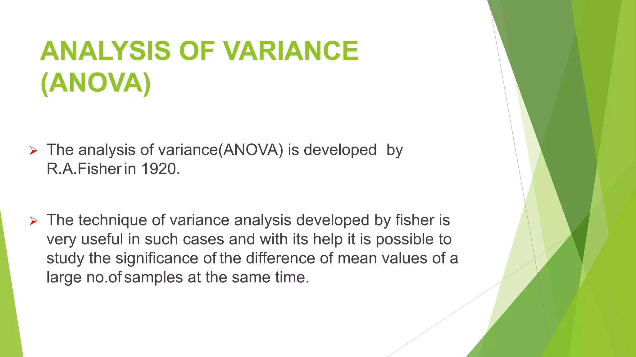 ANALYSIS OF VARIANCE
(ANOVA)
 The analysis of variance(ANOVA) is developed by
R.A.Fisher in 1920.
 The technique of variance analysis developed by fisher is
very useful in such cases and with its help it is possible to
study the significance of the difference of mean values of a
large no.ofsamples at the same time.
 