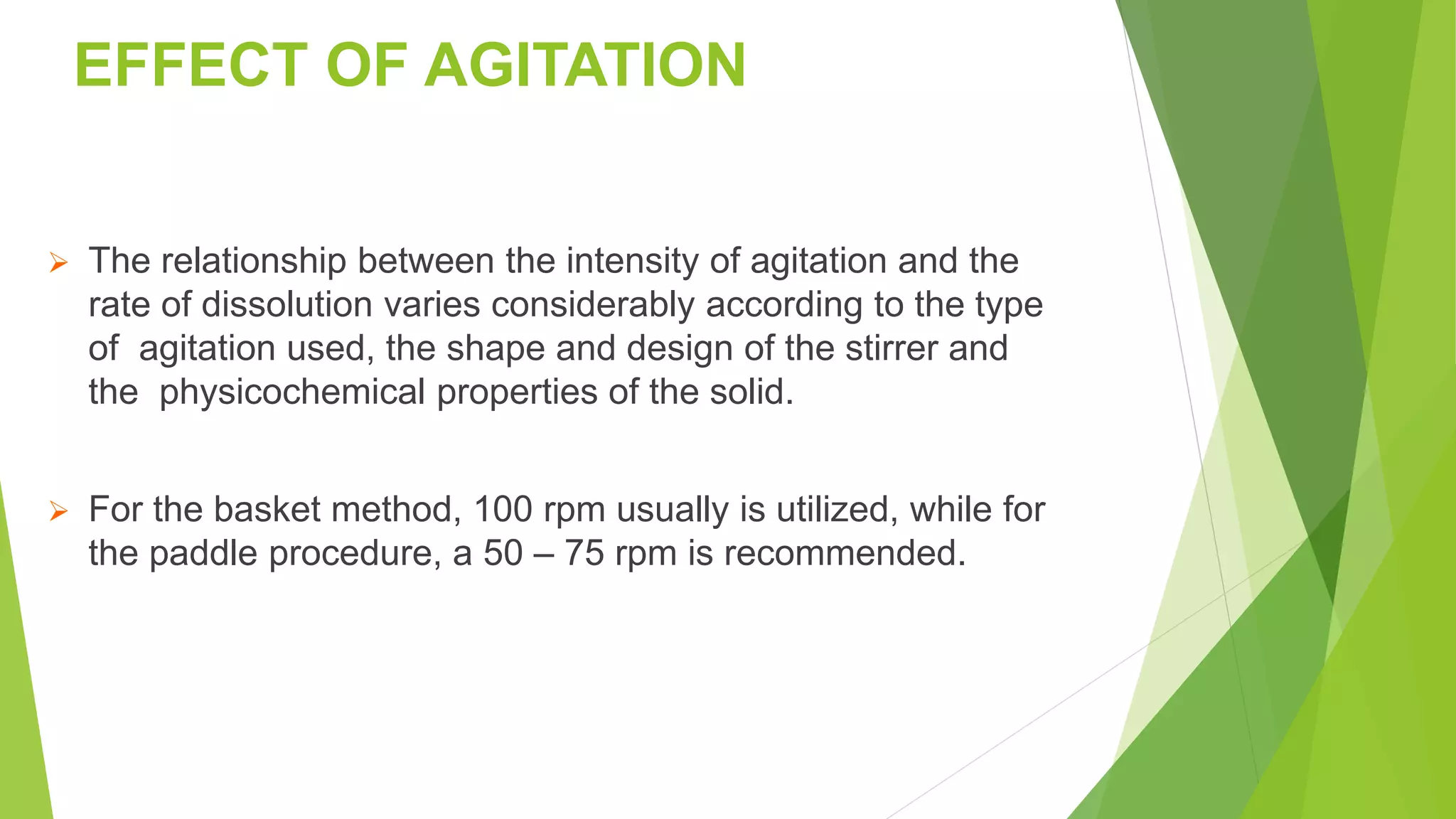 EFFECT OF AGITATION
 The relationship between the intensity of agitation and the
rate of dissolution varies considerably according to the type
of agitation used, the shape and design of the stirrer and
the physicochemical properties of the solid.
 For the basket method, 100 rpm usually is utilized, while for
the paddle procedure, a 50 – 75 rpm is recommended.
 