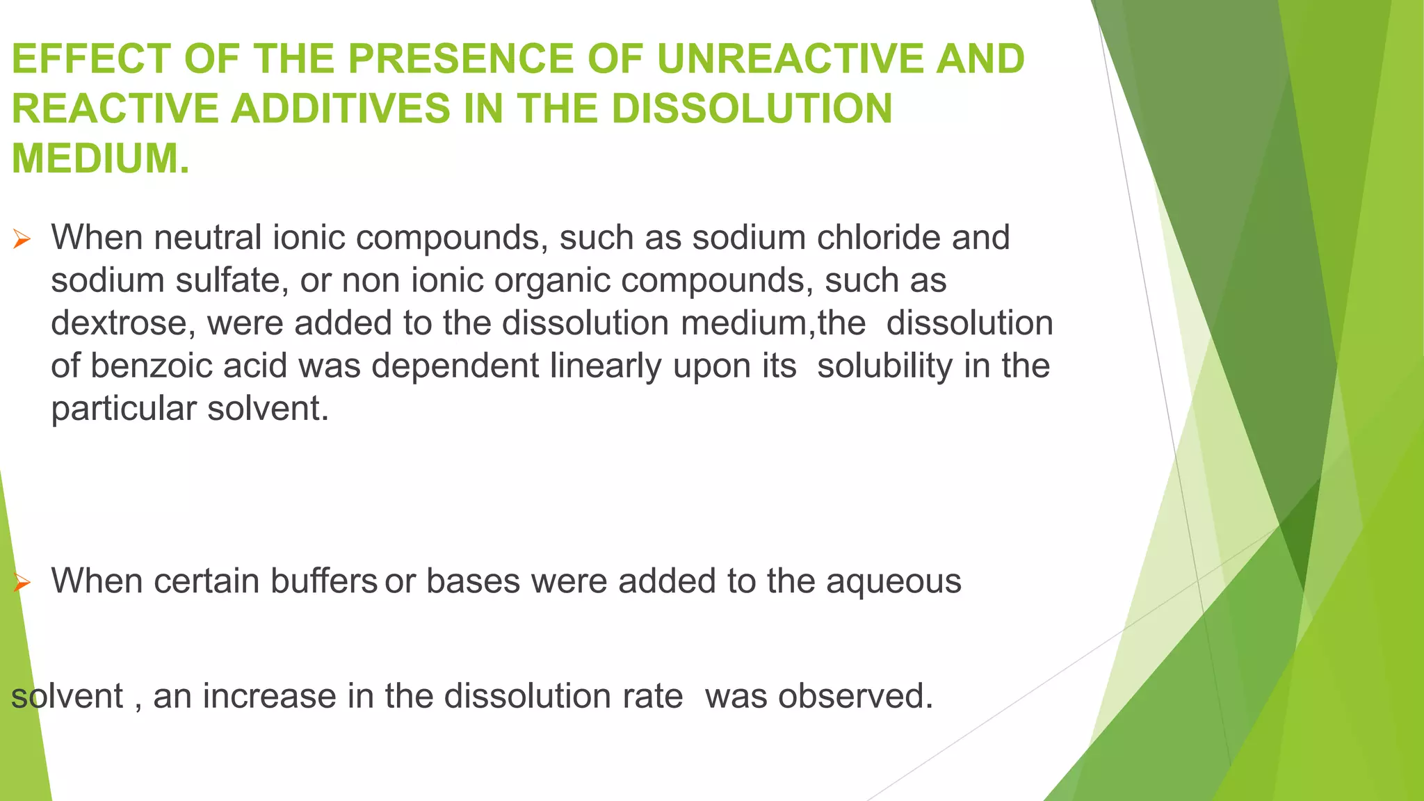 EFFECT OF THE PRESENCE OF UNREACTIVE AND
REACTIVE ADDITIVES IN THE DISSOLUTION
MEDIUM.
 When neutral ionic compounds, such as sodium chloride and
sodium sulfate, or non ionic organic compounds, such as
dextrose, were added to the dissolution medium,the dissolution
of benzoic acid was dependent linearly upon its solubility in the
particular solvent.
 When certain buffers or bases were added to the aqueous
solvent , an increase in the dissolution rate was observed.
 