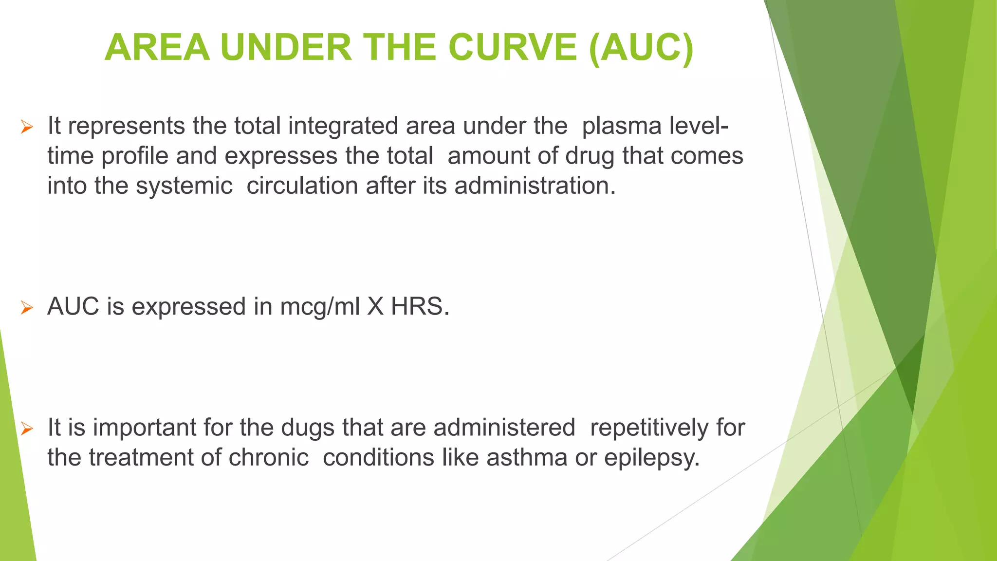 AREA UNDER THE CURVE (AUC)
 It represents the total integrated area under the plasma level-
time profile and expresses the total amount of drug that comes
into the systemic circulation after its administration.
 AUC is expressed in mcg/ml X HRS.
 It is important for the dugs that are administered repetitively for
the treatment of chronic conditions like asthma or epilepsy.
 