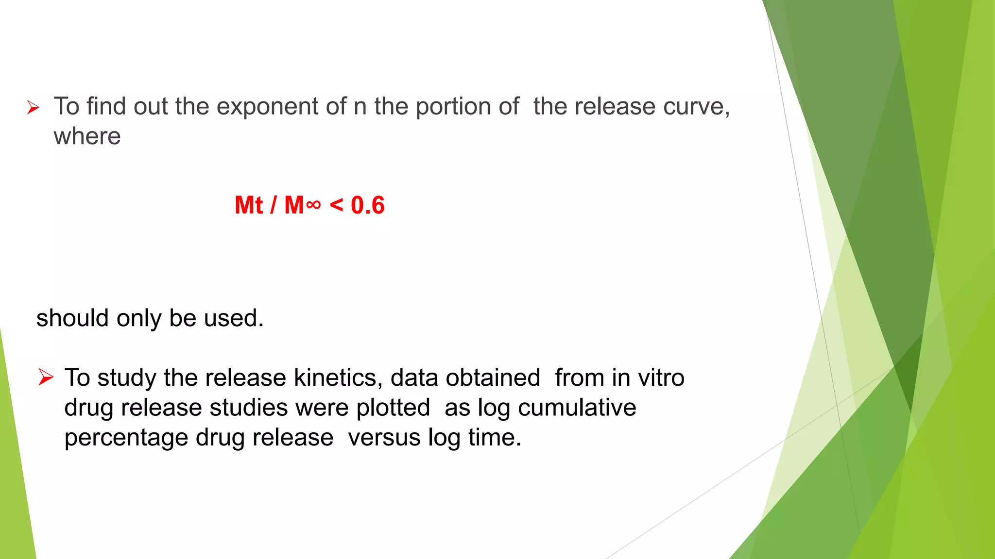  To find out the exponent of n the portion of the release curve,
where
Mt / M∞ < 0.6
should only be used.
 To study the release kinetics, data obtained from in vitro
drug release studies were plotted as log cumulative
percentage drug release versus log time.
 