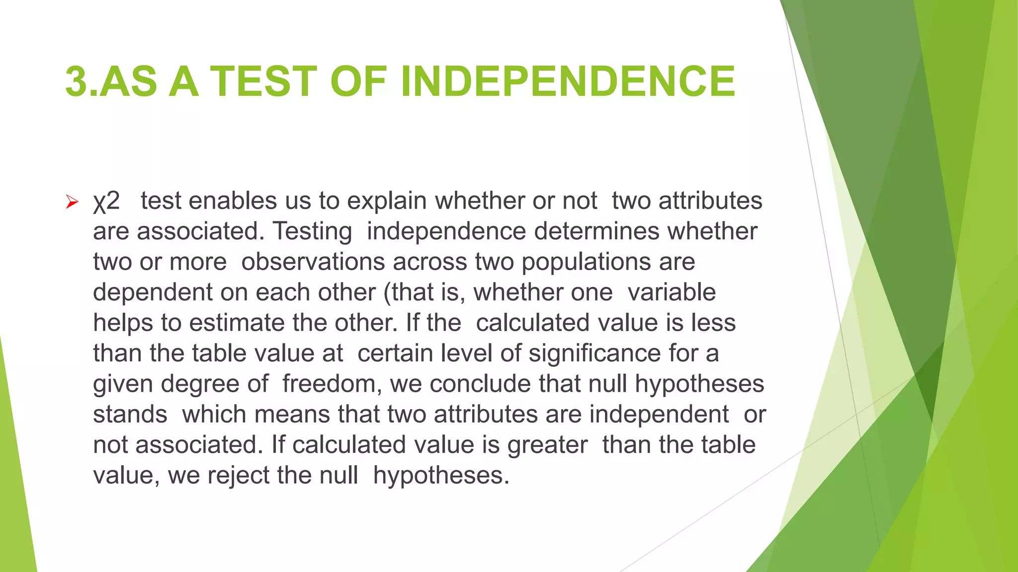 3.AS A TEST OF INDEPENDENCE
 χ2 test enables us to explain whether or not two attributes
are associated. Testing independence determines whether
two or more observations across two populations are
dependent on each other (that is, whether one variable
helps to estimate the other. If the calculated value is less
than the table value at certain level of significance for a
given degree of freedom, we conclude that null hypotheses
stands which means that two attributes are independent or
not associated. If calculated value is greater than the table
value, we reject the null hypotheses.
 
