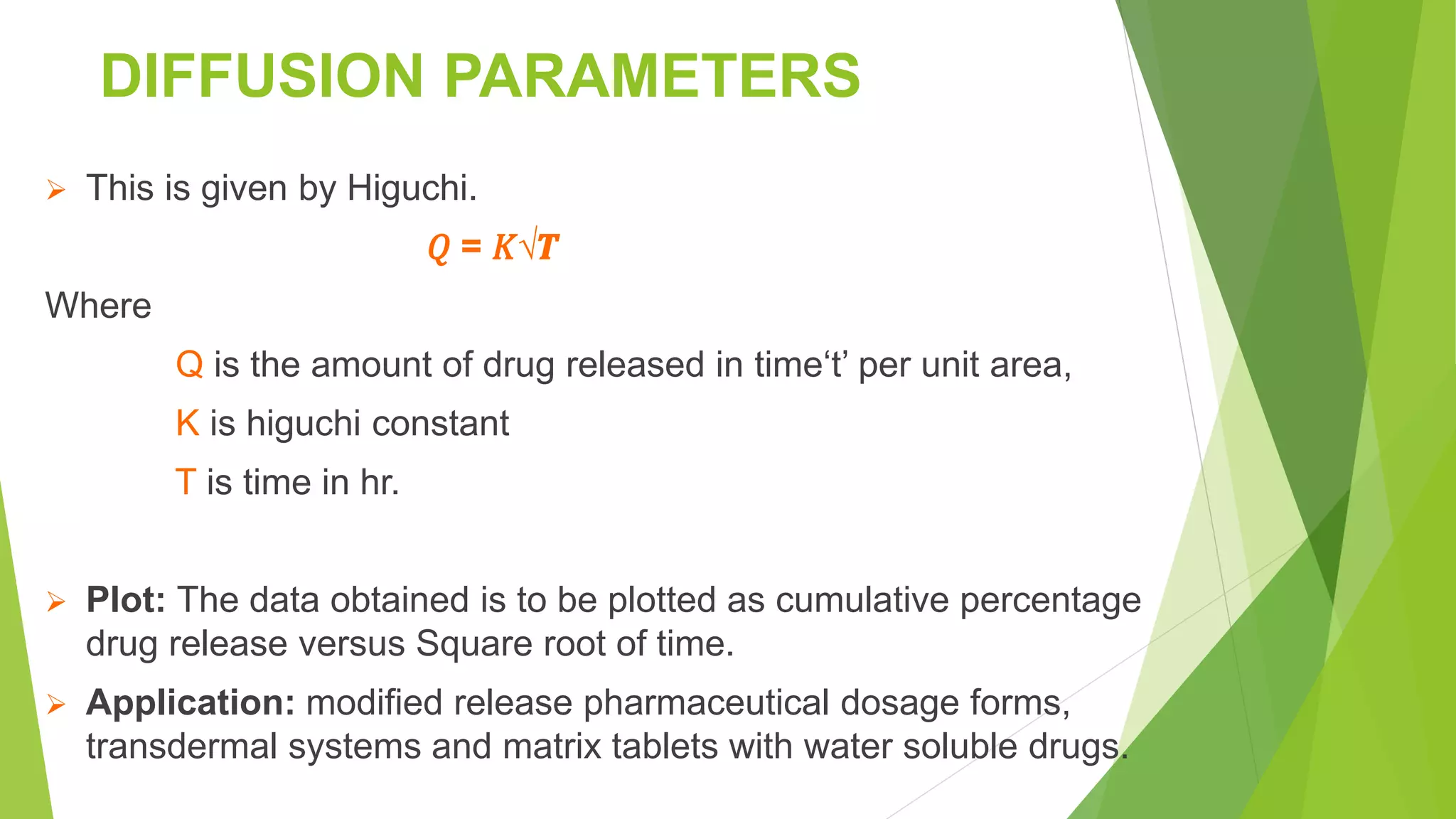 DIFFUSION PARAMETERS
 This is given by Higuchi.
𝑄 = 𝐾√𝑻
Where
Q is the amount of drug released in time‘t’ per unit area,
K is higuchi constant
T is time in hr.
 Plot: The data obtained is to be plotted as cumulative percentage
drug release versus Square root of time.
 Application: modified release pharmaceutical dosage forms,
transdermal systems and matrix tablets with water soluble drugs.
 
