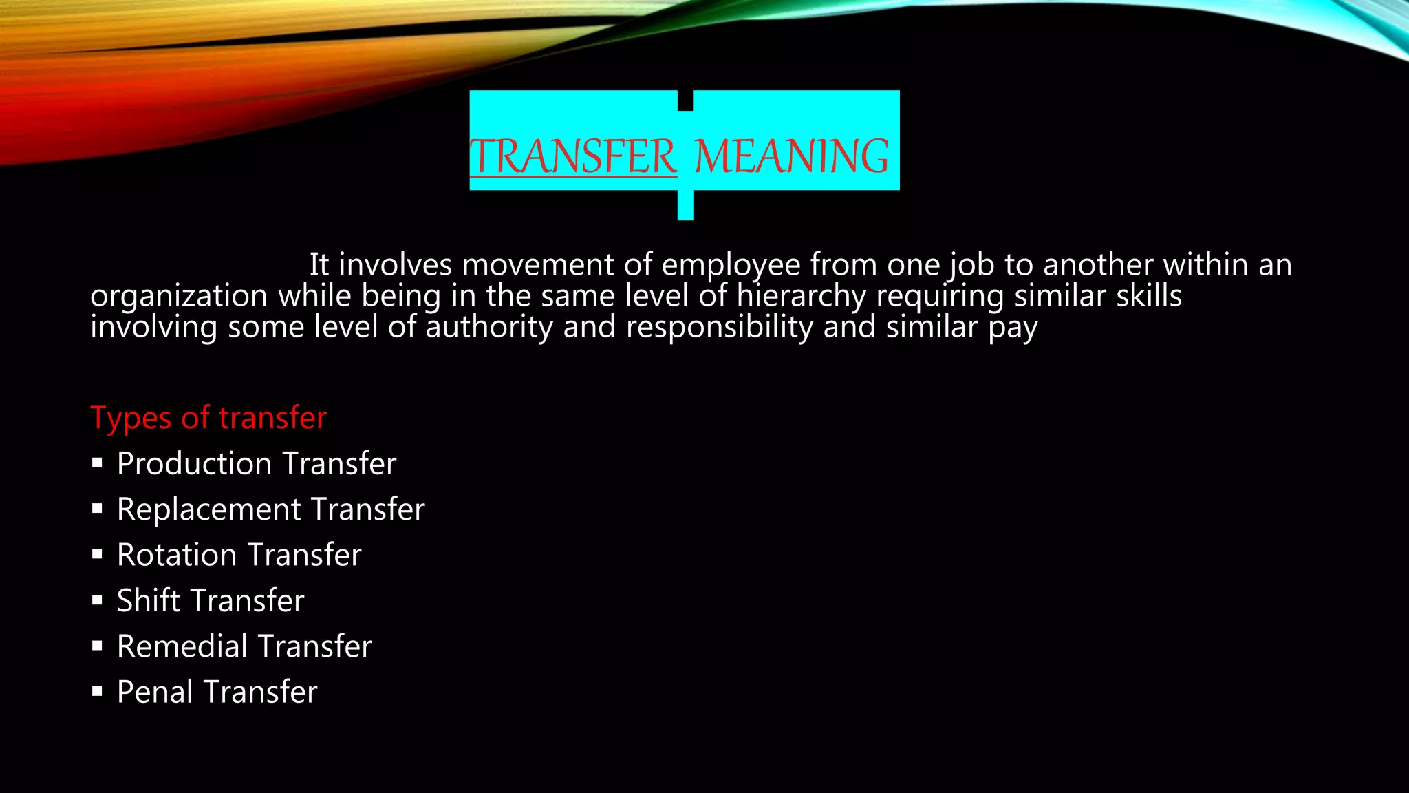 TRANSFER MEANING
It involves movement of employee from one job to another within an
organization while being in the same level of hierarchy requiring similar skills
involving some level of authority and responsibility and similar pay
Types of transfer
 Production Transfer
 Replacement Transfer
 Rotation Transfer
 Shift Transfer
 Remedial Transfer
 Penal Transfer
 
