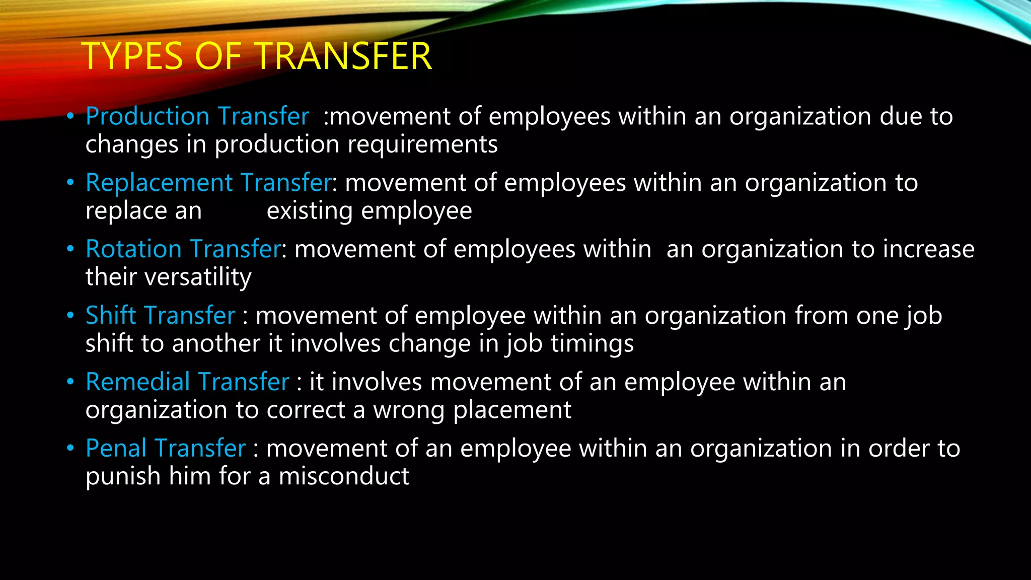 TYPES OF TRANSFER
• Production Transfer :movement of employees within an organization due to
changes in production requirements
• Replacement Transfer: movement of employees within an organization to
replace an existing employee
• Rotation Transfer: movement of employees within an organization to increase
their versatility
• Shift Transfer : movement of employee within an organization from one job
shift to another it involves change in job timings
• Remedial Transfer : it involves movement of an employee within an
organization to correct a wrong placement
• Penal Transfer : movement of an employee within an organization in order to
punish him for a misconduct
 